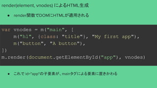 var vnodes = m("main", [
m("h1", {class: "title"}, "My first app"),
m("button", "A button"),
])
m.render(document.getElementById("app"), vnodes)
render(element, vnodes) によるHTML生成
● render関数でDOMにHTMLが適用される
● これで id="app"の子要素が、mainタグによる要素に置きかわる
 