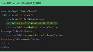 html側にcounter表示箇所を追加
<div id="app" class="hero">
<div class="container">
<p class="title">Counter</p>
<p id="counter" class="subtitle">0</p>
<button id="resetButton" class="button
is-danger">Reset</button>
<button id="incrementButton" class="button
is-primary">Increment</button>
</div>
</div>
 