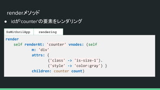 renderメソッド
● idが'counter'の要素をレンダリング
SsMithrilApp rendering
render
self renderAt: 'counter' vnodes: (self
m: 'div'
attrs: {
('class' -> 'is-size-1').
('style' -> 'color:gray') }
children: counter count)
 