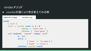 renderメソッド
● counterの値により色を変えてみる例
SsMithrilApp rendering
render
| style |
style := counter count  3 = 0
ifTrue: [ 'color:red' ]
ifFalse: [ 'color:gray' ].
self renderAt: 'counter' vnodes: (self
m: 'div'
attrs: {
('class' -> 'is-size-1').
('style' -> style) }
children: counter count)
 