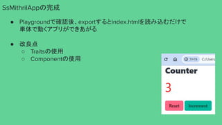 SsMithrilAppの完成
● Playgroundで確認後、exportするとindex.htmlを読み込むだけで
単体で動くアプリができあがる
● 改良点
○ Traitsの使用
○ Componentの使用
 