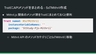 TraitにAPIメソッドをまとめる - SsTMithril作成
● Mithril.js 関係のメソッド群をTraitにまとめておくと便利
Trait named: #SsTMithril
instanceVariableNames: ''
package: 'StStudy-Pjs-Mithril'
○ Mithril API のメソッドカテゴリごとSsTMithrilに移動
 