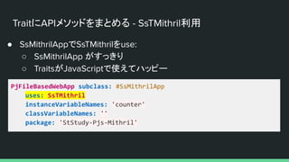 TraitにAPIメソッドをまとめる - SsTMithril利用
● SsMithrilAppでSsTMithrilをuse:
○ SsMithrilApp がすっきり
○ TraitsがJavaScriptで使えてハッピー
PjFileBasedWebApp subclass: #SsMithrilApp
uses: SsTMithril
instanceVariableNames: 'counter'
classVariableNames: ''
package: 'StStudy-Pjs-Mithril'
 