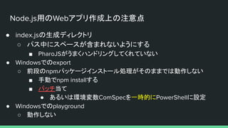 Node.js用のWebアプリ作成上の注意点
● index.jsの生成ディレクトリ
○ パス中にスペースが含まれないようにする
■ PharoJSがうまくハンドリングしてくれていない
● Windowsでのexport
○ 前段のnpmパッケージインストール処理がそのままでは動作しない
■ 手動でnpm installする
■ パッチ当て
● あるいは環境変数ComSpecを一時的にPowerShellに設定
● Windowsでのplayground
○ 動作しない
 
