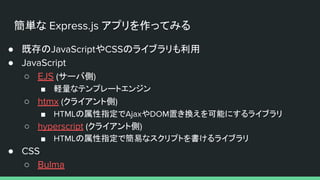 簡単な Express.js アプリを作ってみる
● 既存のJavaScriptやCSSのライブラリも利用
● JavaScript
○ EJS (サーバ側)
■ 軽量なテンプレートエンジン
○ htmx (クライアント側)
■ HTMLの属性指定でAjaxやDOM置き換えを可能にするライブラリ
○ hyperscript (クライアント側)
■ HTMLの属性指定で簡易なスクリプトを書けるライブラリ
● CSS
○ Bulma
 