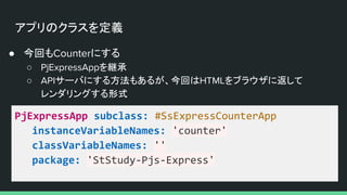 アプリのクラスを定義
● 今回もCounterにする
○ PjExpressAppを継承
○ APIサーバにする方法もあるが、今回はHTMLをブラウザに返して
レンダリングする形式
PjExpressApp subclass: #SsExpressCounterApp
instanceVariableNames: 'counter'
classVariableNames: ''
package: 'StStudy-Pjs-Express'
 