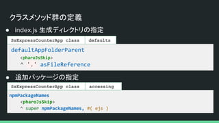クラスメソッド群の定義
● index.js 生成ディレクトリの指定
defaultAppFolderParent
<pharoJsSkip>
^ '.' asFileReference
SsExpressCounterApp class defaults
● 追加パッケージの指定
npmPackageNames
<pharoJsSkip>
^ super npmPackageNames, #( ejs )
accessing
SsExpressCounterApp class
 