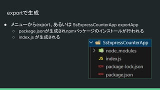 exportで生成
● メニューからexport、あるいは SsExpressCounterApp exportApp
○ package.jsonが生成されnpmパッケージのインストールが行われる
○ index.js が生成される
 