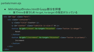 partials/main.ejs
● MithrilAppのindex.htmlからapp部分を拝借
○ 後でhtmxを使うため hx-get, hx-target の指定が入っている
<div id="app" class="hero">
<div class="container">
<p class="title">Counter</p>
<p id="counter" class="subtitle is-size-1">0</p>
<button hx-get="/reset" hx-target="#counter" class="button is-danger">
Reset
</button>
<button hx-get="/increment" hx-target="#counter" class="button is-primary">
Increment
</button>
</div>
</div>
 
