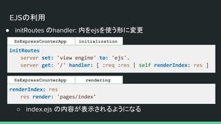 EJSの利用
● initRoutes のhandler: 内をejsを使う形に変更
initRoutes
server set: 'view engine' to: 'ejs'.
server get: '/' handler: [ :req :res | self renderIndex: res ]
initialization
SsExpressCounterApp
renderIndex: res
res render: 'pages/index'
rendering
SsExpressCounterApp
○ index.ejs の内容が表示されるようになる
 
