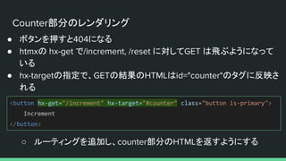 Counter部分のレンダリング
● ボタンを押すと404になる
● htmxの hx-get で/increment, /reset に対してGET は飛ぶようになって
いる
● hx-targetの指定で、GETの結果のHTMLはid="counter"のタグに反映さ
れる
○ ルーティングを追加し、counter部分のHTMLを返すようにする
<button hx-get="/increment" hx-target="#counter" class="button is-primary">
Increment
</button>
 