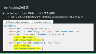 initRoutesの修正
● increment, reset のルーティングを追加
○ GETリクエストがあったらモデルを更新し renderCounter: でレンダリング
initRoutes
server set: 'view engine' to: 'ejs'.
server get: '/' handler: [ :req :res | self renderIndex: res ].
server get: '/increment' handler: [ :req :res |
counter increment.
self renderCounter: res ].
server get: '/reset' handler: [ :req :res |
counter reset.
self renderCounter: res ]
initialization
SsExpressCounterApp
 