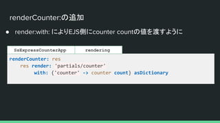renderCounter:の追加
● render:with: によりEJS側にcounter countの値を渡すように
renderCounter: res
res render: 'partials/counter'
with: {'counter' -> counter count} asDictionary
rendering
SsExpressCounterApp
 