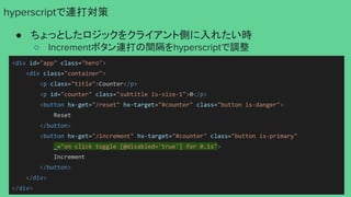 hyperscriptで連打対策
● ちょっとしたロジックをクライアント側に入れたい時
○ Incrementボタン連打の間隔をhyperscriptで調整
<div id="app" class="hero">
<div class="container">
<p class="title">Counter</p>
<p id="counter" class="subtitle is-size-1">0</p>
<button hx-get="/reset" hx-target="#counter" class="button is-danger">
Reset
</button>
<button hx-get="/increment" hx-target="#counter" class="button is-primary"
_="on click toggle [@disabled='true'] for 0.1s">
Increment
</button>
</div>
</div>
 