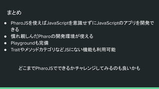 まとめ
● PharoJSを使えばJavaScriptを意識せずにJavaScriptのアプリを開発で
きる
● 慣れ親しんだPharoの開発環境が使える
● Playgroundも完備
● TraitやメソッドカテゴリなどJSにない機能も利用可能
どこまでPharoJSでできるかチャレンジしてみるのも良いかも
 