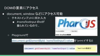 DOMの要素にアクセス
● document, window などにアクセス可能
○ テキストインプットに何か入力
■ #nameTextInput のidが
振られているので...
○ Playgroundで
(document getElementById: 'nameTextInput') value. を"print it"すると
 