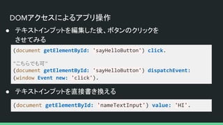 DOMアクセスによるアプリ操作
● テキストインプットを編集した後、ボタンのクリックを
させてみる
(document getElementById: 'sayHelloButton') click.
"こちらでも可"
(document getElementById: 'sayHelloButton') dispatchEvent:
(window Event new: 'click').
(document getElementById: 'nameTextInput') value: 'HI'.
● テキストインプットを直接書き換える
 
