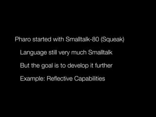 Pharo started with Smalltalk-80 (Squeak)
Language still very much Smalltalk
But the goal is to develop it further
Example: Reﬂective Capabilities

 