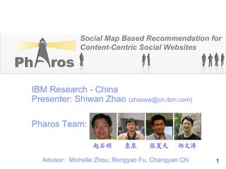 IBM China Research Laboratory




                        Social Map Based Recommendation for
                        Content-Centric Social Websites




  IBM Research - China
  Presenter: Shiwan Zhao (zhaosw@cn.ibm.com)

  Pharos Team:

                                赵石顽   袁泉   张夏天     郑文涛

       Advisor: Michelle Zhou, Rongyao Fu, Changyan Chi   1
 