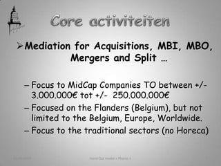 Mediation for Acquisitions, MBI, MBO,
Mergers and Split …
– Focus to MidCap Companies TO between +/-
3.000.000€ tot +/- 250.000.000€
– Focused on the Flanders (Belgium), but not
limited to the Belgium, Europe, Worldwide.
– Focus to the traditional sectors (no Horeca)
21/05/2013 Hand Out model « Pharos » 5
 