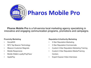 Proximity Marketing
• SocialWifi
• NFC Tap Beacon Technology
• IBeacon Customer Magnets
• Mobile Responsive
• Mobile Wallet Loyalty/PayPass/
• ApplePay
Pharos Mobile Pro is a full-service local marketing agency specializing in
innovative and engaging communication programs, promotions and campaigns.
Reputation & Authority Marketing
• 5 Star Reputation Marketing
• 5 Star Reputation Commercials
• Custom 5 Star Reputation Marketing Training
• Custom 5 Star Reputation Media/Training
Centers
• Expert Expose Video Interviews