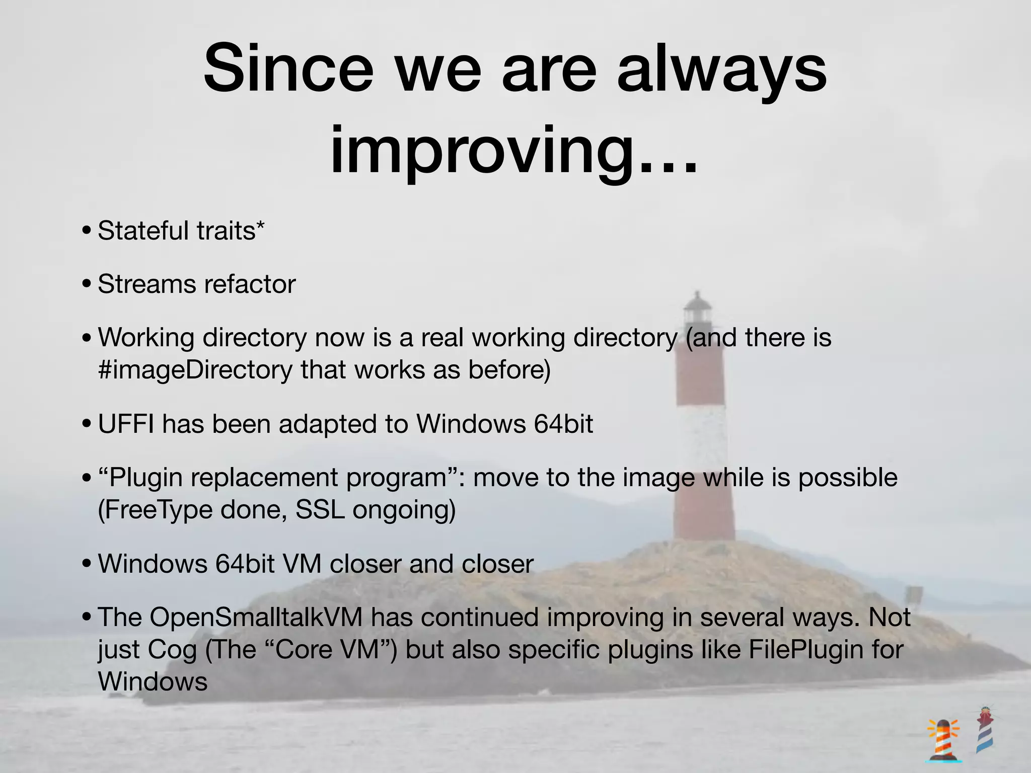 Since we are always
improving…
•Stateful traits*

•Streams refactor

•Working directory now is a real working directory (and there is
#imageDirectory that works as before)

•UFFI has been adapted to Windows 64bit

•“Plugin replacement program”: move to the image while is possible
(FreeType done, SSL ongoing)

•Windows 64bit VM closer and closer

•The OpenSmalltalkVM has continued improving in several ways. Not
just Cog (The “Core VM”) but also speciﬁc plugins like FilePlugin for
Windows
 