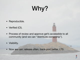 Why?
• Reproducible.

• Veriﬁed (CI).

• Process of review and approve get’s accessible to all
community (and we can “distribute ownership”).

• Visibility.

• Now we can: release often, back-port better, LTS.
 