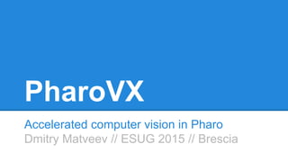 PharoVX
Accelerated computer vision in Pharo
Dmitry Matveev // ESUG 2015 // Brescia
 