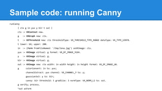 Sample code: running Canny
runCanny
| ctx g in yuv y blr t out |
ctx := VXContext new.
g := VXGraph new: ctx.
t := VXThreshold new: ctx thresholdType: VX_THRESHOLD_TYPE_RANGE dataType: VX_TYPE_UINT8.
t lower: 64; upper: 200.
in := (Form fromFileNamed: '/tmp/lena.jpg') asVXImage: ctx.
yuv := VXImage virtual: g format: VX_DF_IMAGE_YUV4.
y := VXImage virtual: g.
blr := VXImage virtual: g.
out := VXImage new: ctx width: in width height: in height format: VX_DF_IMAGE_U8.
g colorConvert: in to: yuv;
channelExtract: yuv channel: VX_CHANNEL_Y to: y;
gaussian3x3: y to: blr;
canny: blr threshold: t gradSize: 3 normType: VX_NORM_L2 to: out.
g verify; process.
^out asForm
 