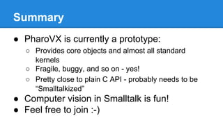 Summary
● PharoVX is currently a prototype:
○ Provides core objects and almost all standard
kernels
○ Fragile, buggy, and so on - yes!
○ Pretty close to plain C API - probably needs to be
“Smalltalkized”
● Computer vision in Smalltalk is fun!
● Feel free to join :-)
 
