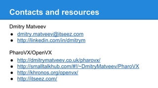 Contacts and resources
Dmitry Matveev
● dmitry.matveev@itseez.com
● http://linkedin.com/in/dmitrym
PharoVX/OpenVX
● http://dmitrymatveev.co.uk/pharovx/
● http://smalltalkhub.com/#!/~DmitryMatveev/PharoVX
● http://khronos.org/openvx/
● http://itseez.com/
 