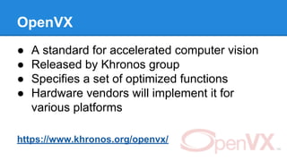 OpenVX
● A standard for accelerated computer vision
● Released by Khronos group
● Specifies a set of optimized functions
● Hardware vendors will implement it for
various platforms
https://www.khronos.org/openvx/
 