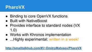PharoVX
● Binding to core OpenVX functions
● Built with NativeBoost
● Provides interface to standard nodes (VX
1.0)
● Work...