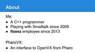 About
Me:
● A C++ programmer
● Playing with Smalltalk since 2009
● Itseez employee since 2013
PharoVX:
● An interface to O...
