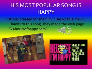 HIS MOST POPULAR SONG IS 
HAPPY 
• It was created for the film: “Despicable me 2”. 
Thanks to this song, they made the web...