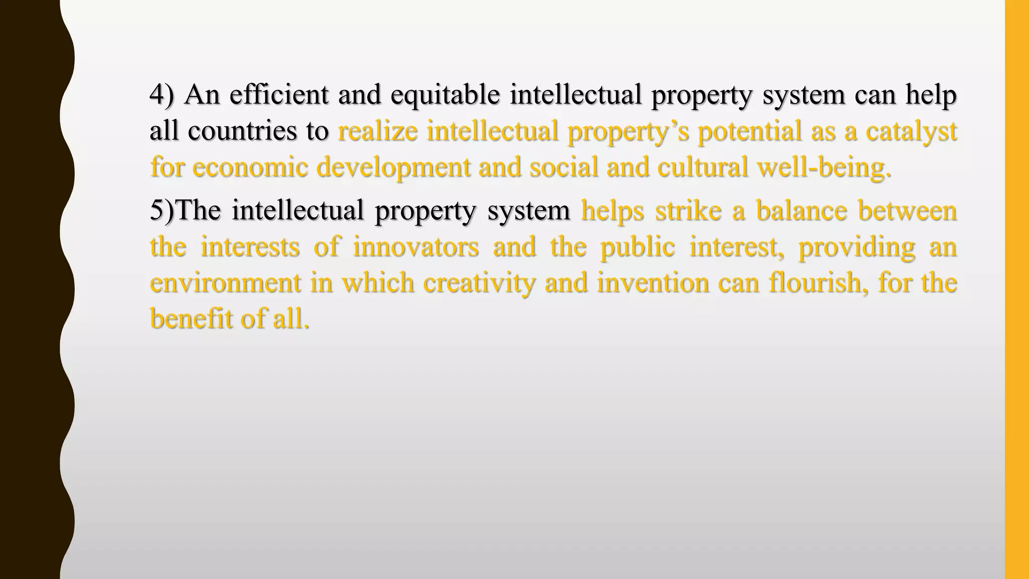 4) An efficient and equitable intellectual property system can help
all countries to realize intellectual property’s potential as a catalyst
for economic development and social and cultural well-being.
5)The intellectual property system helps strike a balance between
the interests of innovators and the public interest, providing an
environment in which creativity and invention can flourish, for the
benefit of all.
 