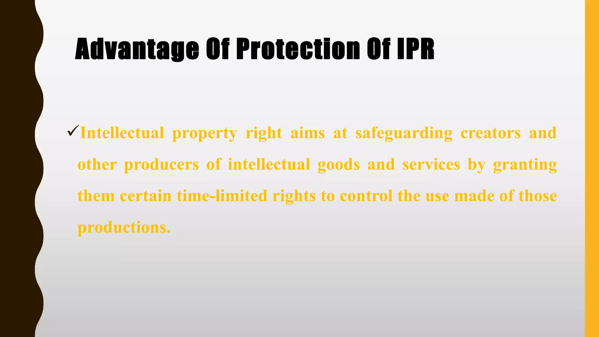 Advantage Of Protection Of IPR
✓Intellectual property right aims at safeguarding creators and
other producers of intellectual goods and services by granting
them certain time-limited rights to control the use made of those
productions.
 