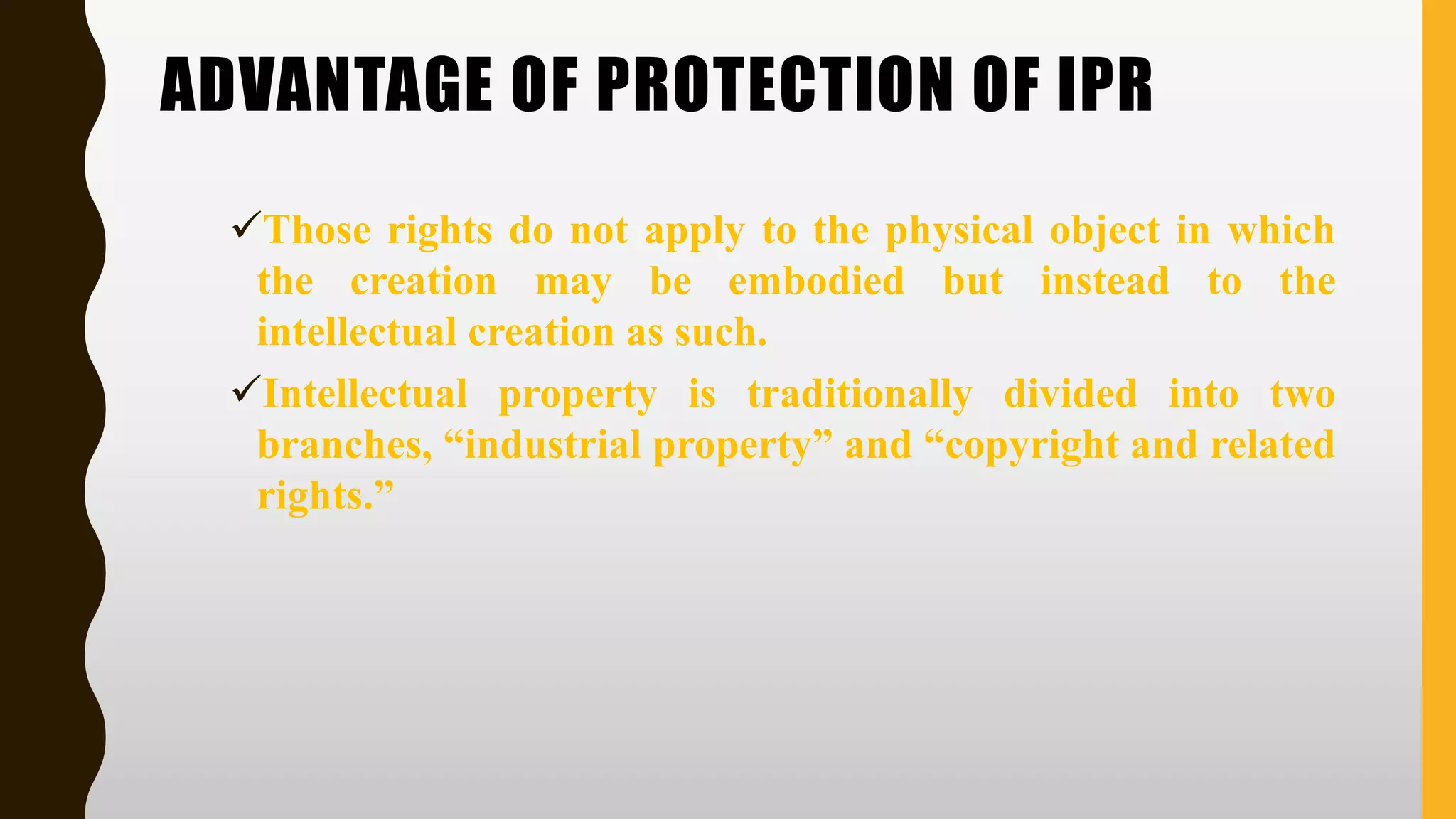 ADVANTAGE OF PROTECTION OF IPR
✓Those rights do not apply to the physical object in which
the creation may be embodied but instead to the
intellectual creation as such.
✓Intellectual property is traditionally divided into two
branches, “industrial property” and “copyright and related
rights.”
 