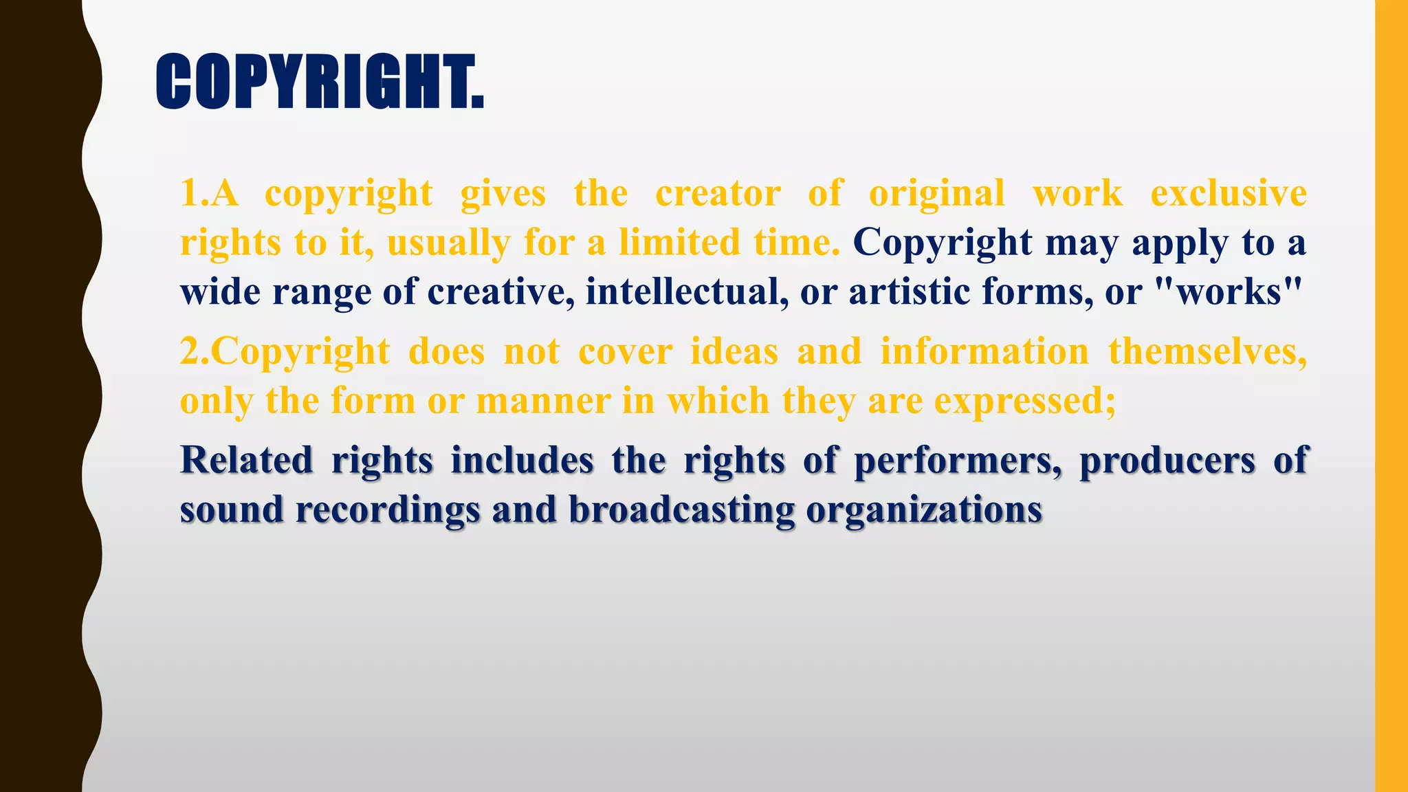 COPYRIGHT.
1.A copyright gives the creator of original work exclusive
rights to it, usually for a limited time. Copyright may apply to a
wide range of creative, intellectual, or artistic forms, or "works"
2.Copyright does not cover ideas and information themselves,
only the form or manner in which they are expressed;
Related rights includes the rights of performers, producers of
sound recordings and broadcasting organizations
 