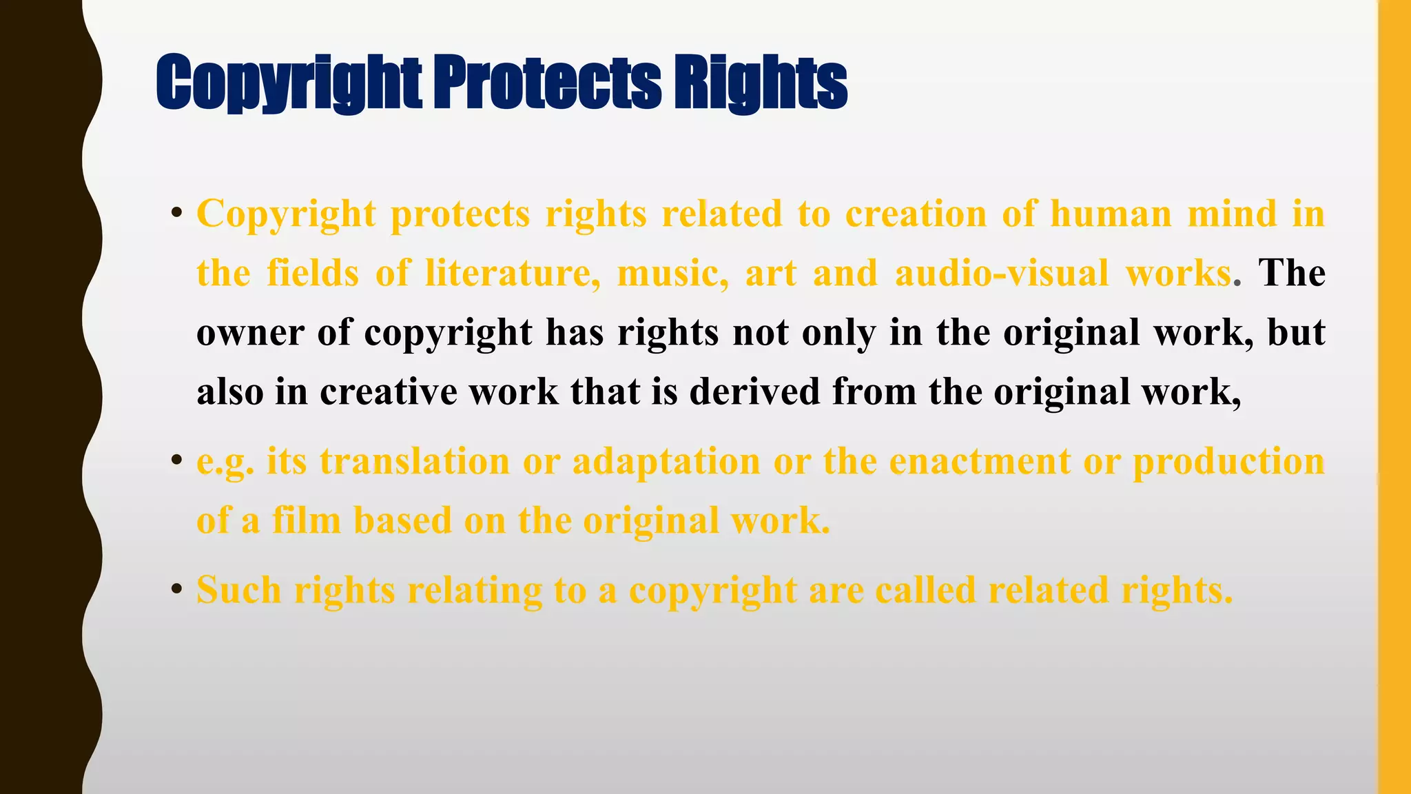 Copyright Protects Rights
• Copyright protects rights related to creation of human mind in
the fields of literature, music, art and audio‐visual works. The
owner of copyright has rights not only in the original work, but
also in creative work that is derived from the original work,
• e.g. its translation or adaptation or the enactment or production
of a film based on the original work.
• Such rights relating to a copyright are called related rights.
 