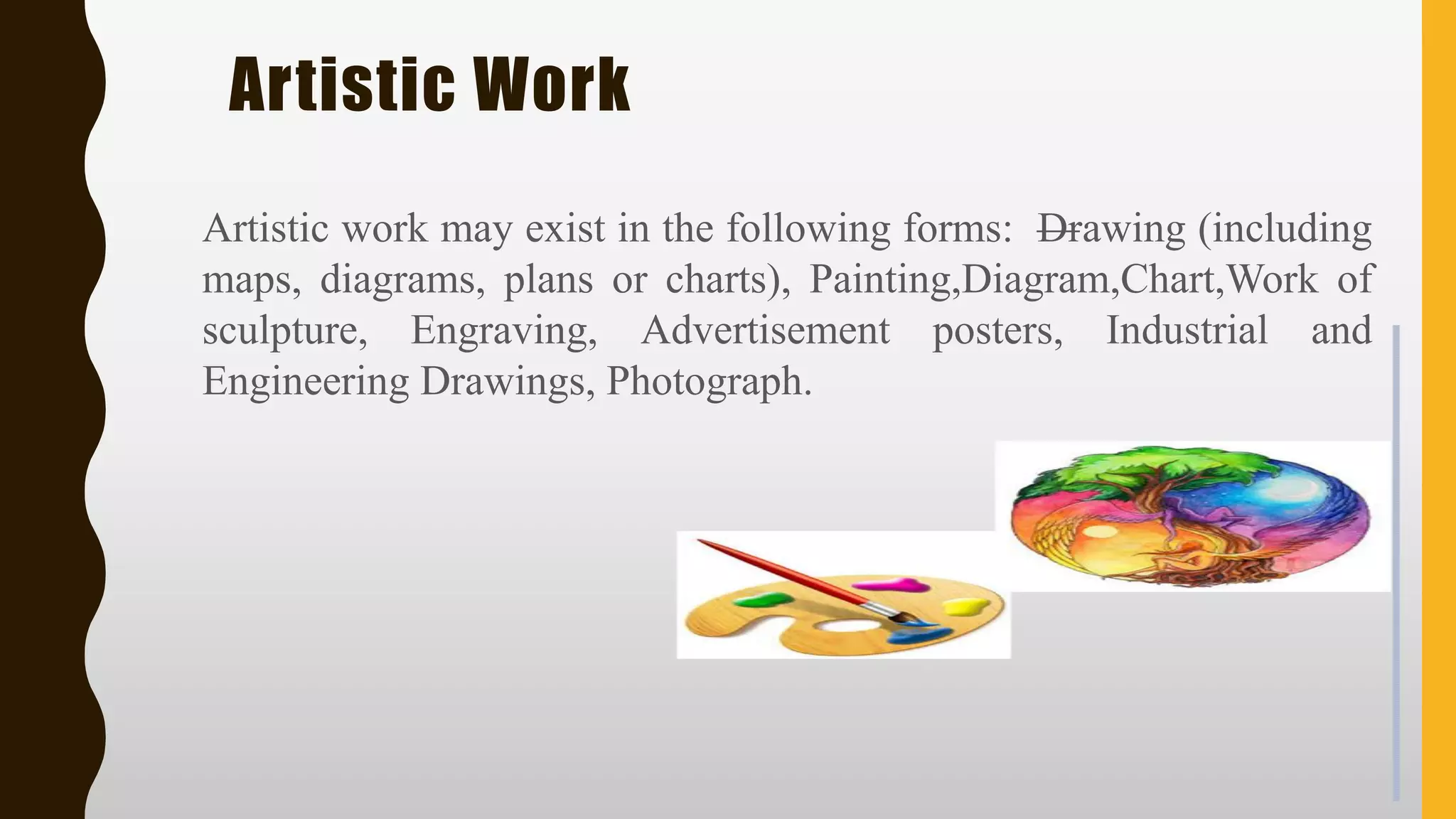 Artistic Work
Artistic work may exist in the following forms: —Drawing (including
maps, diagrams, plans or charts), Painting,Diagram,Chart,Work of
sculpture, Engraving, Advertisement posters, Industrial and
Engineering Drawings, Photograph.
 