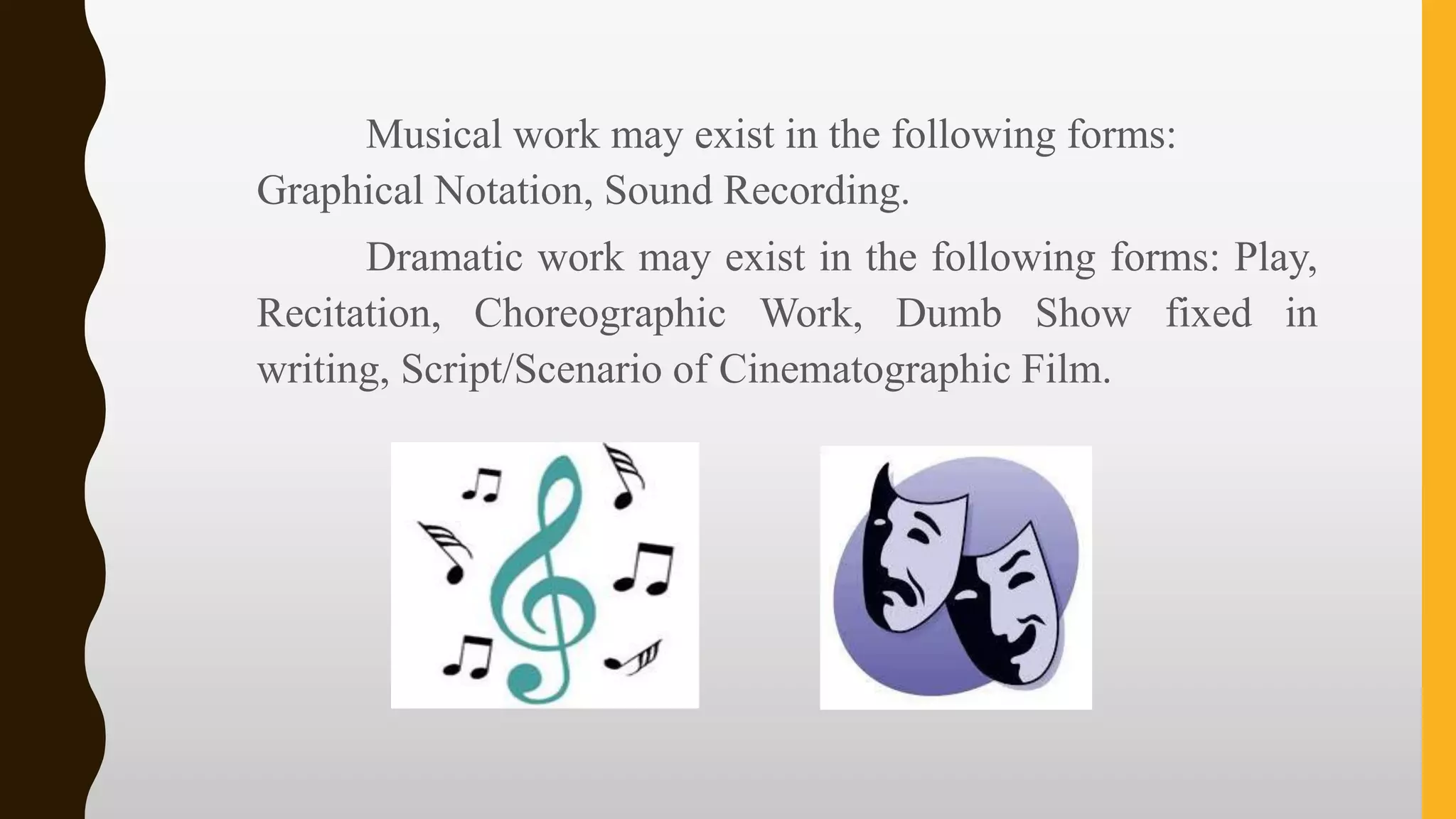 Musical work may exist in the following forms:
Graphical Notation, Sound Recording.
Dramatic work may exist in the following forms: Play,
Recitation, Choreographic Work, Dumb Show fixed in
writing, Script/Scenario of Cinematographic Film.
 