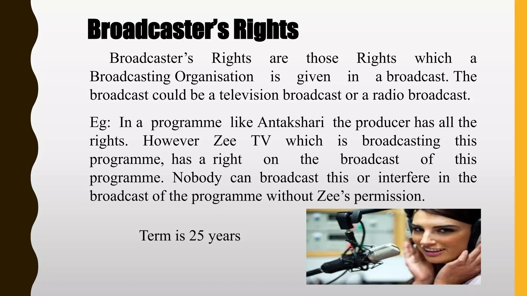 Broadcaster’s Rights
Broadcaster’s Rights are those Rights which a
Broadcasting Organisation is given in a broadcast. The
broadcast could be a television broadcast or a radio broadcast.
Eg: In a programme like Antakshari the producer has all the
rights. However Zee TV which is broadcasting this
programme, has a right on the broadcast of this
programme. Nobody can broadcast this or interfere in the
broadcast of the programme without Zee’s permission.
Term is 25 years
 