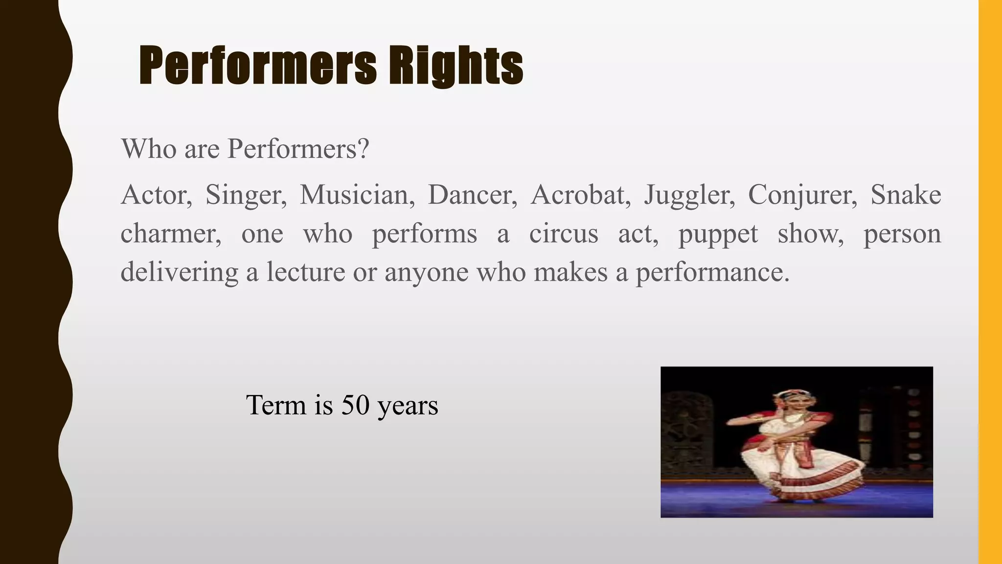 Performers Rights
Who are Performers?
Actor, Singer, Musician, Dancer, Acrobat, Juggler, Conjurer, Snake
charmer, one who performs a circus act, puppet show, person
delivering a lecture or anyone who makes a performance.
Term is 50 years
 