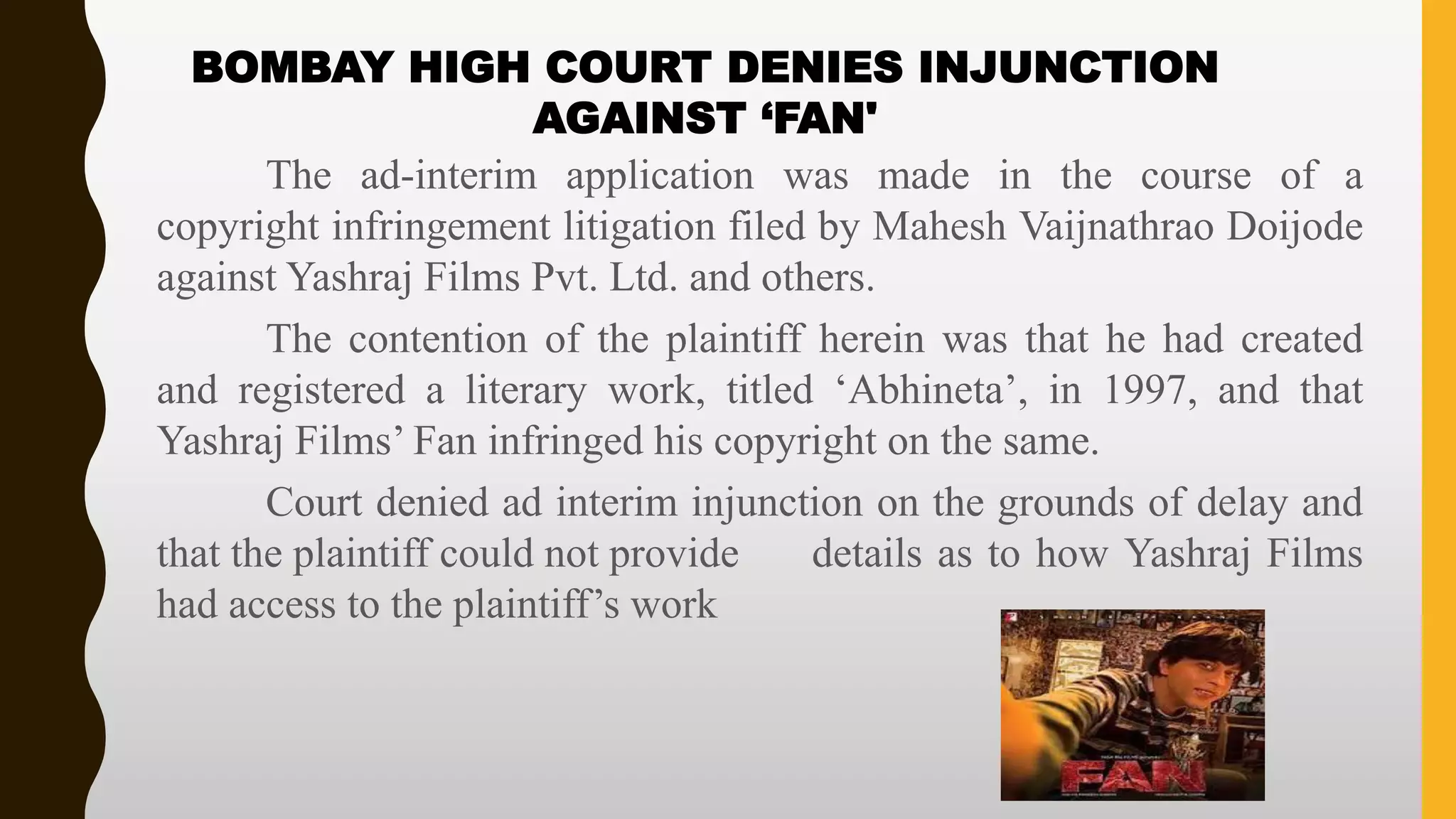 The ad-interim application was made in the course of a
copyright infringement litigation filed by Mahesh Vaijnathrao Doijode
against Yashraj Films Pvt. Ltd. and others.
The contention of the plaintiff herein was that he had created
and registered a literary work, titled ‘Abhineta’, in 1997, and that
Yashraj Films’ Fan infringed his copyright on the same.
Court denied ad interim injunction on the grounds of delay and
that the plaintiff could not provide details as to how Yashraj Films
had access to the plaintiff’s work
BOMBAY HIGH COURT DENIES INJUNCTION
AGAINST ‘FAN'
 