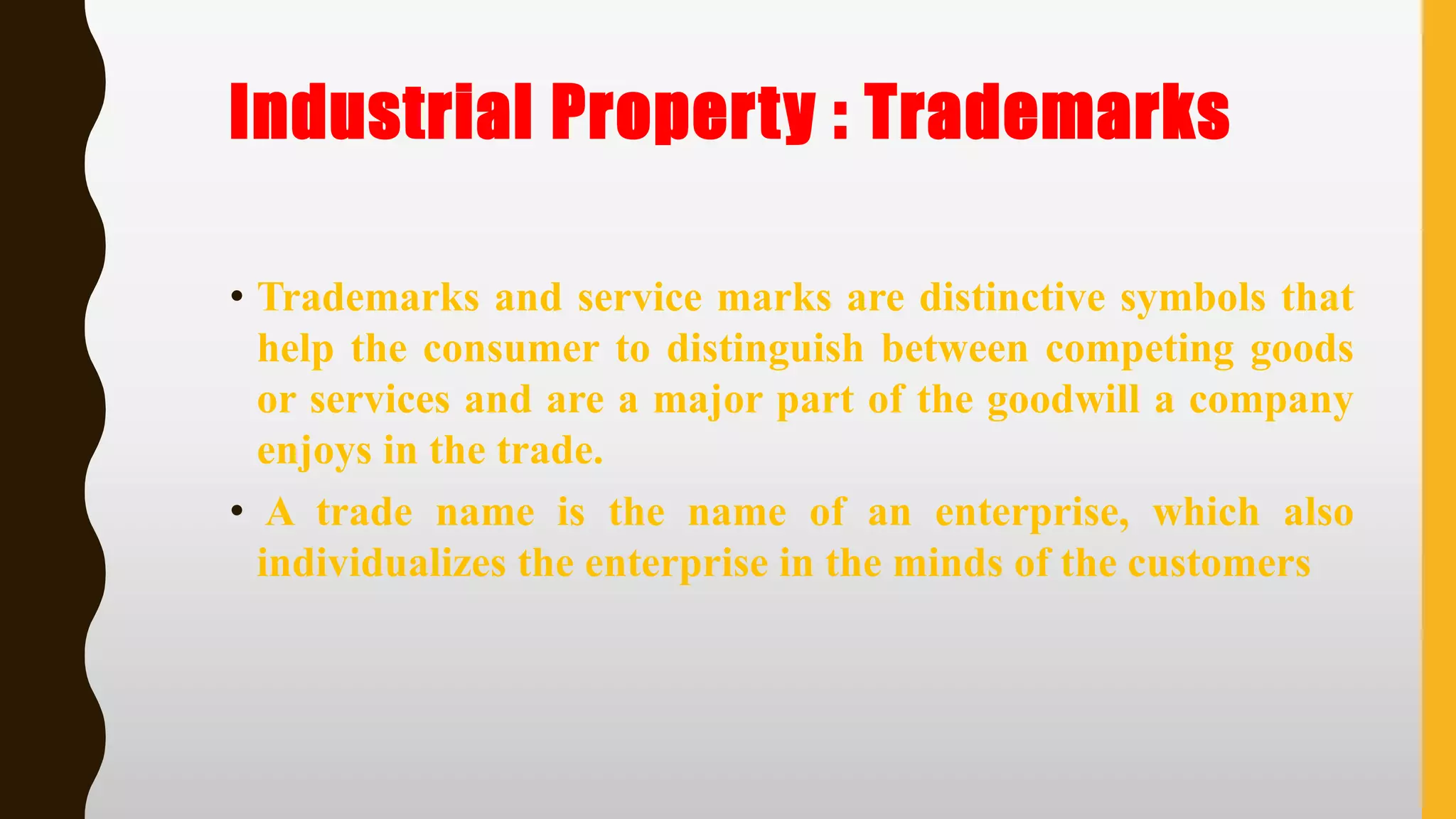 Industrial Property : Trademarks
• Trademarks and service marks are distinctive symbols that
help the consumer to distinguish between competing goods
or services and are a major part of the goodwill a company
enjoys in the trade.
• A trade name is the name of an enterprise, which also
individualizes the enterprise in the minds of the customers
 