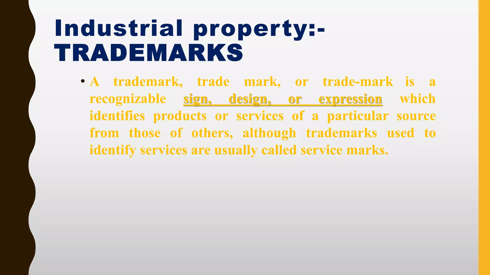 Industrial property:-
TRADEMARKS
• A trademark, trade mark, or trade-mark is a
recognizable sign, design, or expression which
identifies products or services of a particular source
from those of others, although trademarks used to
identify services are usually called service marks.
 