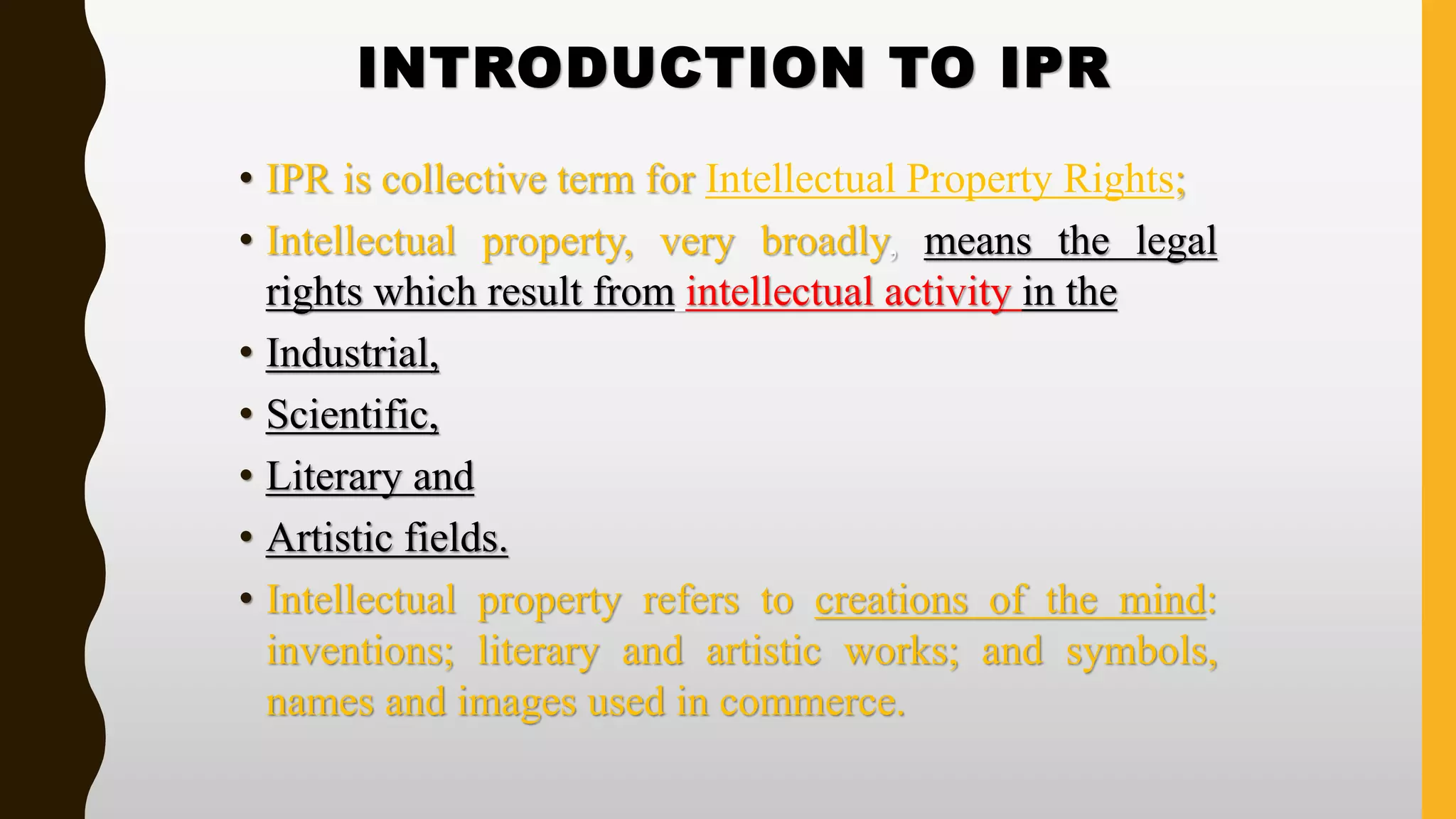 INTRODUCTION TO IPR
• IPR is collective term for Intellectual Property Rights;
• Intellectual property, very broadly, means the legal
rights which result from intellectual activity in the
• Industrial,
• Scientific,
• Literary and
• Artistic fields.
• Intellectual property refers to creations of the mind:
inventions; literary and artistic works; and symbols,
names and images used in commerce.
 