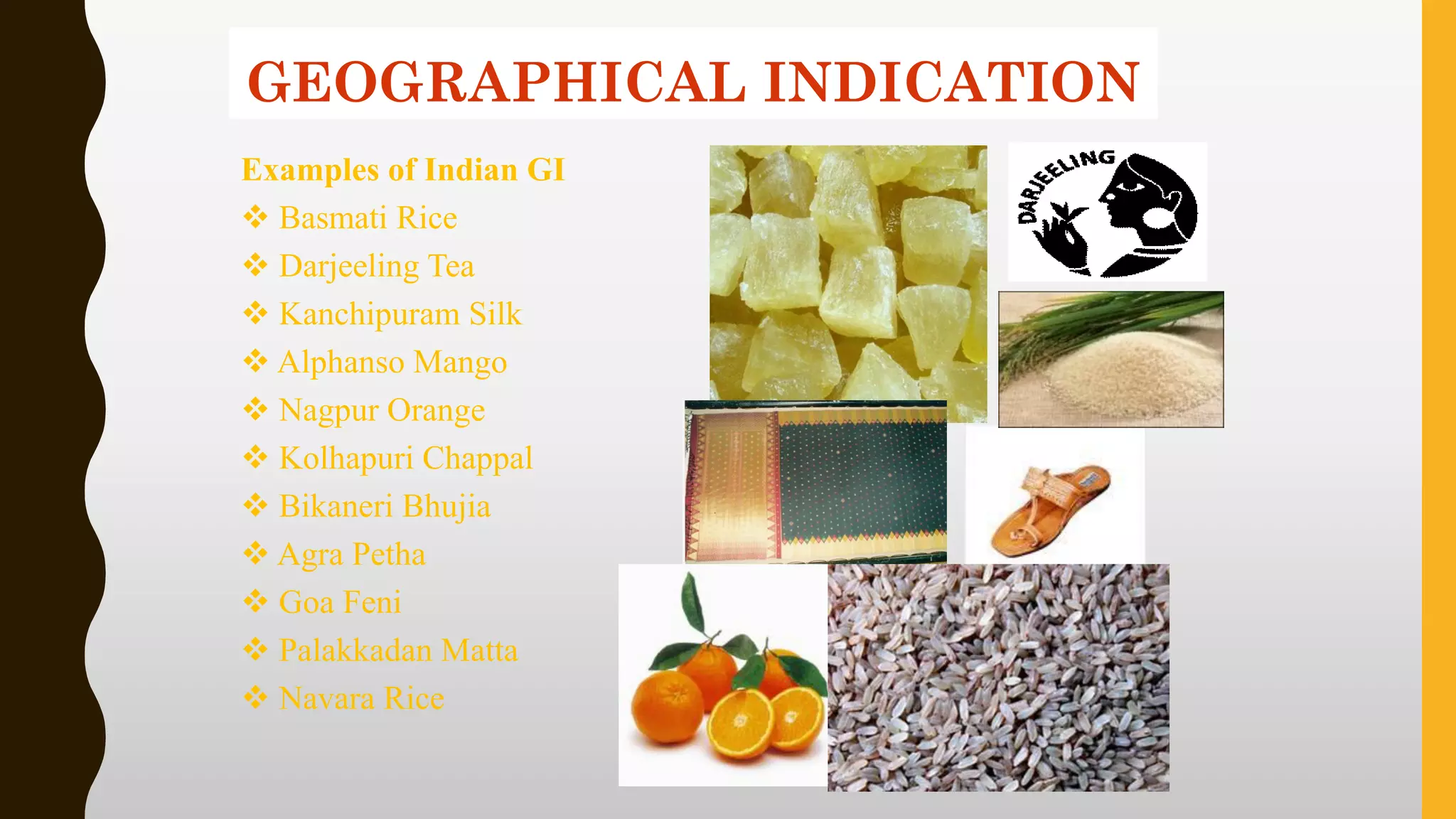 Examples of Indian GI
❖ Basmati Rice
❖ Darjeeling Tea
❖ Kanchipuram Silk
❖ Alphanso Mango
❖ Nagpur Orange
❖ Kolhapuri Chappal
❖ Bikaneri Bhujia
❖ Agra Petha
❖ Goa Feni
❖ Palakkadan Matta
❖ Navara Rice
GEOGRAPHICAL INDICATION
 