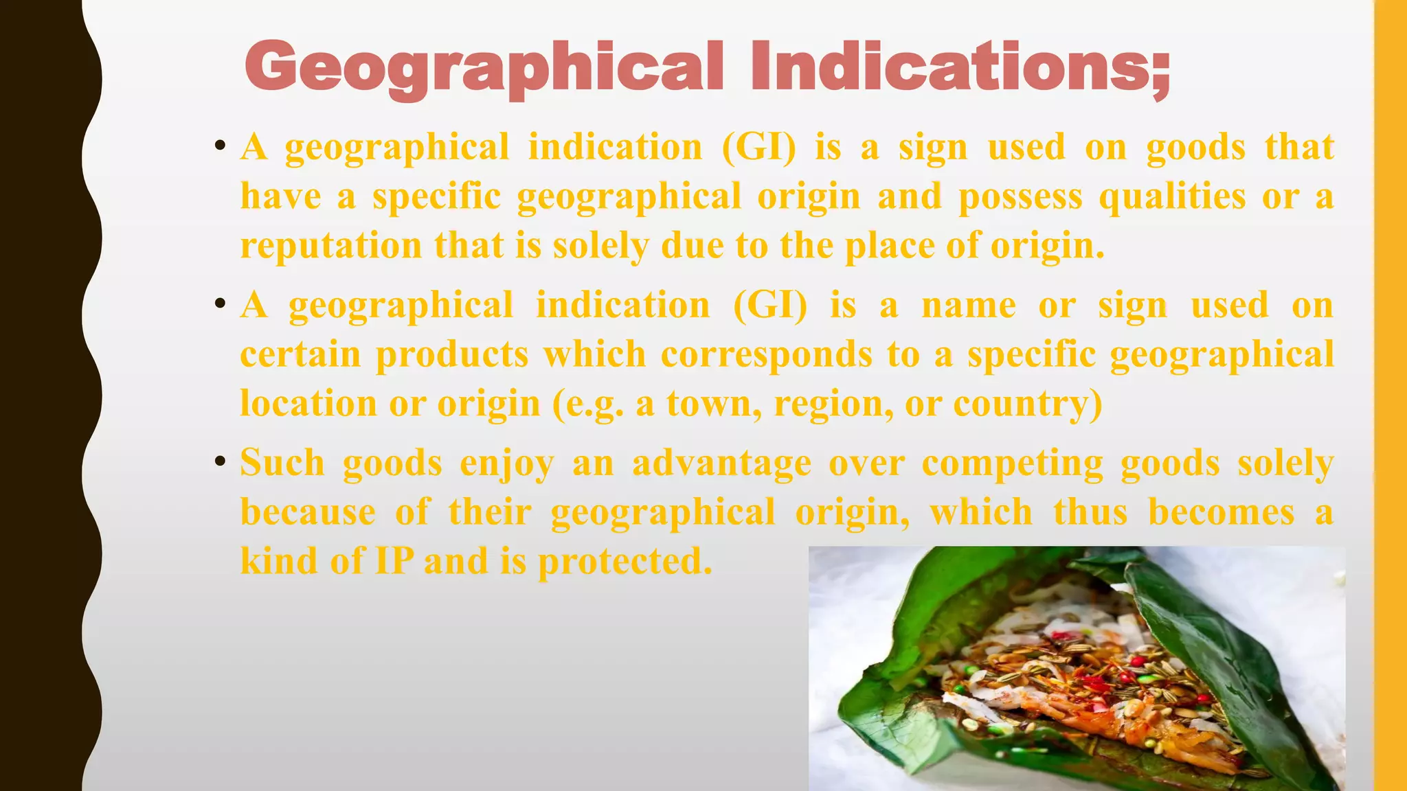 Geographical Indications;
• A geographical indication (GI) is a sign used on goods that
have a specific geographical origin and possess qualities or a
reputation that is solely due to the place of origin.
• A geographical indication (GI) is a name or sign used on
certain products which corresponds to a specific geographical
location or origin (e.g. a town, region, or country)
• Such goods enjoy an advantage over competing goods solely
because of their geographical origin, which thus becomes a
kind of IP and is protected.
 